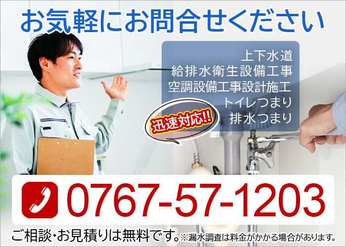 お気軽にお問合せください 上下水道 給排水衛生設備工事 空調設備工事設計施工 トイレつまり 排水つまり 迅速対応!! 0767-57-1203 ご相談・お見積りは無料です。※漏水調査は料金がかかる場合があります。